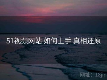 51视频网站 如何上手 真相还原