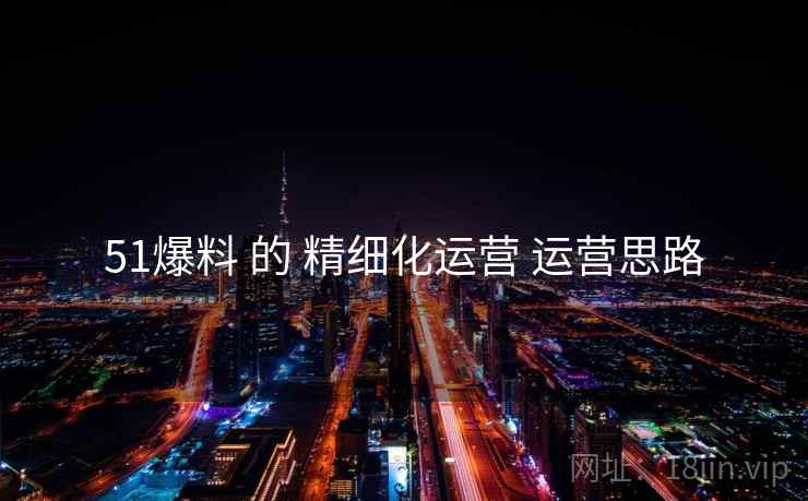 51爆料 的 精细化运营 运营思路