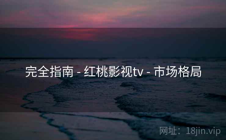 完全指南 - 红桃影视tv - 市场格局