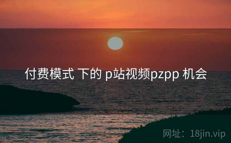 付费模式 下的 p站视频pzpp 机会