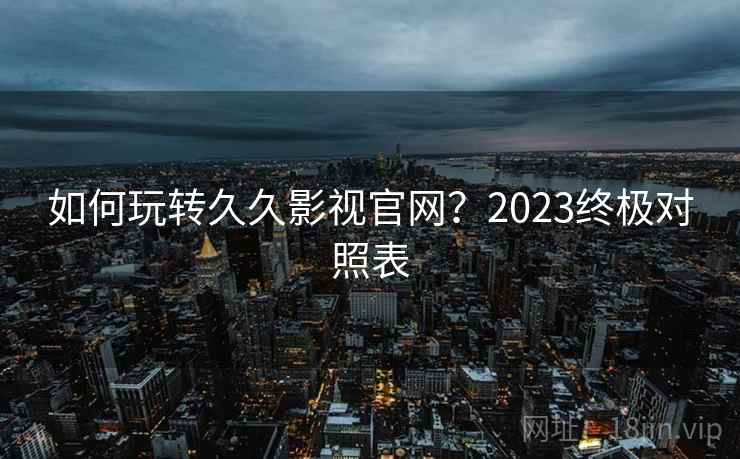 如何玩转久久影视官网？2023终极对照表