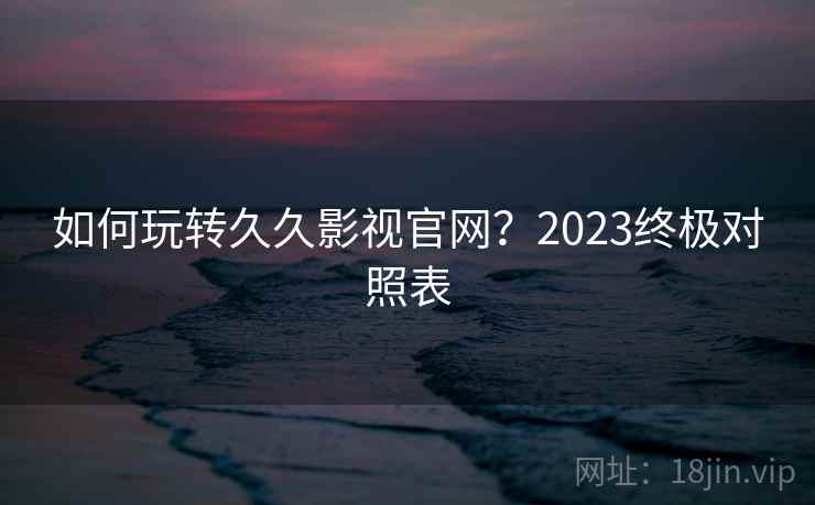 如何玩转久久影视官网？2023终极对照表