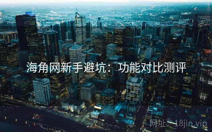 海角网新手避坑：功能对比测评