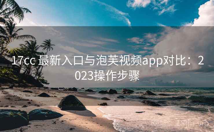17cc 最新入口与泡芙视频app对比：2023操作步骤