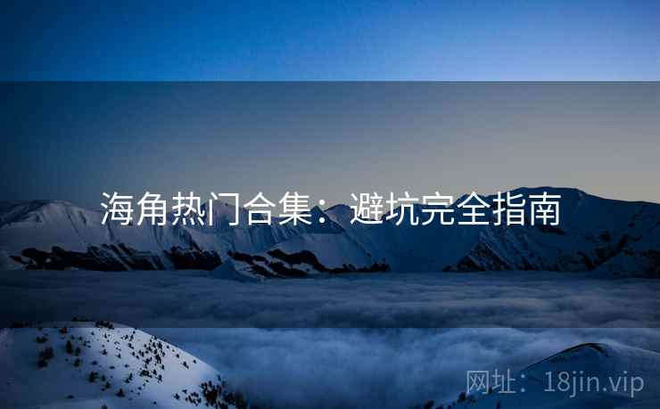 海角热门合集：避坑完全指南